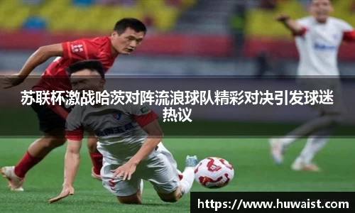 苏联杯激战哈茨对阵流浪球队精彩对决引发球迷热议