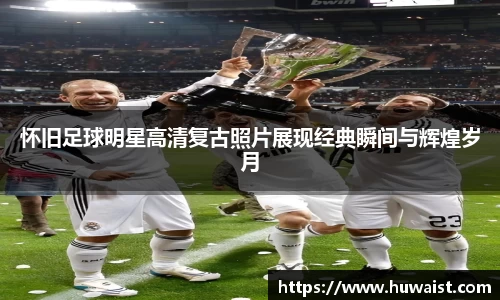 怀旧足球明星高清复古照片展现经典瞬间与辉煌岁月